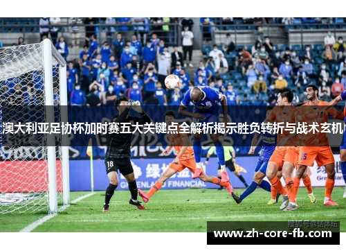 澳大利亚足协杯加时赛五大关键点全解析揭示胜负转折与战术玄机