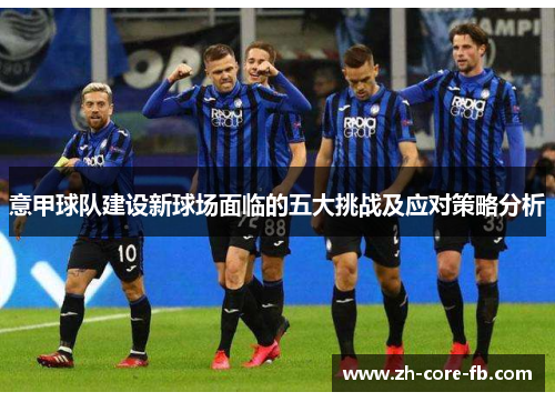 意甲球队建设新球场面临的五大挑战及应对策略分析 意甲球队建设新球场面临的五大挑战及应对策略分析