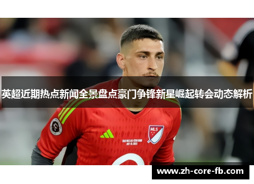 英超近期热点新闻全景盘点豪门争锋新星崛起转会动态解析