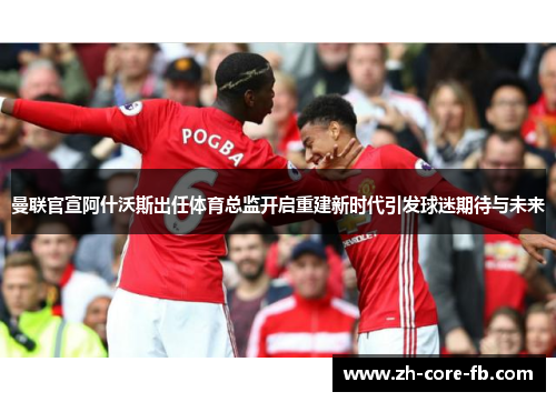 曼联官宣阿什沃斯出任体育总监开启重建新时代引发球迷期待与未来